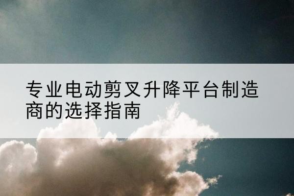 莫力达瓦电动剪叉升降平台厂家-专业电动剪叉升降平台制造商的选择指南
