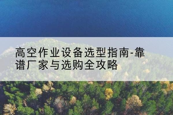 莫力达瓦升降车厂家-高空作业设备选型指南-靠谱厂家与选购全攻略