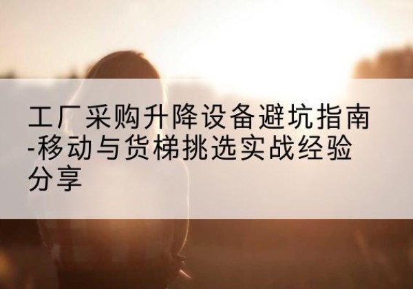 莫力达瓦移动式升降机怎么选-工厂采购升降设备避坑指南-移动与货梯挑选实战经验分享