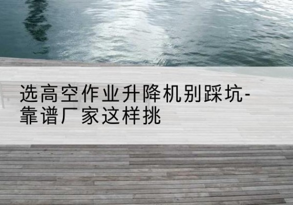 莫力达瓦剪叉式升降机厂家-选高空作业升降机别踩坑-靠谱厂家这样挑