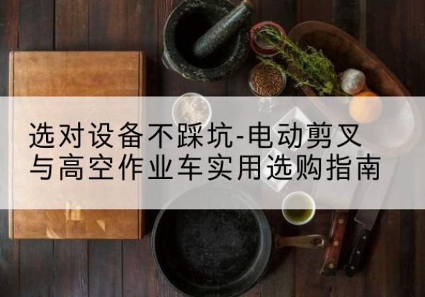 莫力达瓦电动剪叉升降平台怎么选-选对设备不踩坑-电动剪叉与高空作业车实用选购指南