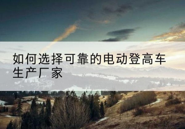 莫力达瓦电动登高车厂家-如何选择可靠的电动登高车生产厂家