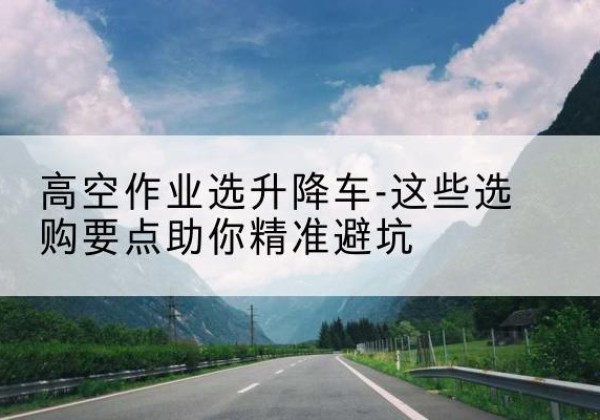 莫力达瓦升降车厂家-高空作业选升降车-这些选购要点助你*避坑