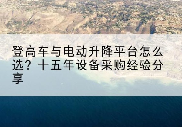 莫力达瓦登高车厂家厂家-登高车与电动升降平台怎么选？十五年设备采购经验分享