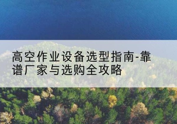 莫力达瓦升降车厂家-高空作业设备选型指南-靠谱厂家与选购全攻略