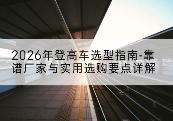 莫力达瓦登高车厂家推荐-2026年登高车选型指南-靠谱厂家与实用选购要点详解